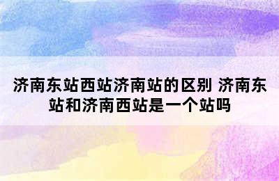 济南东站西站济南站的区别 济南东站和济南西站是一个站吗